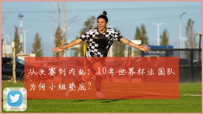 从决赛到内乱:10年世界杯法国队为何小组垫底?