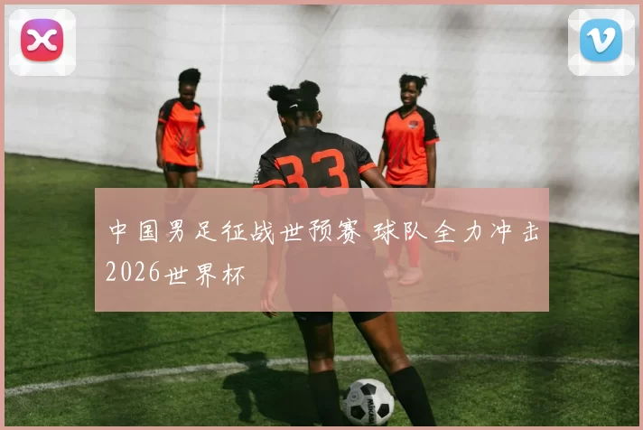 中国男足征战世预赛 球队全力冲击2026世界杯