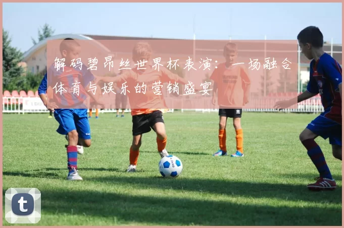 解码碧昂丝世界杯表演：一场融合体育与娱乐的营销盛宴