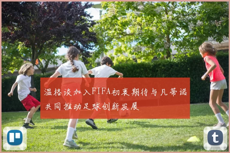 温格谈加入FIFA初衷期待与凡蒂诺共同推动足球创新发展
