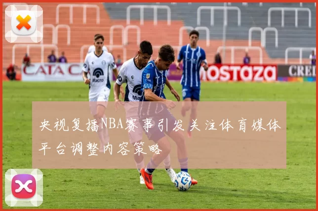 央视复播NBA赛事引发关注体育媒体平台调整内容策略