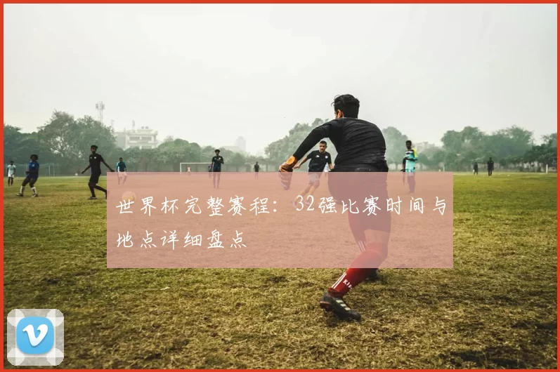 世界杯完整赛程：32强比赛时间与地点详细盘点