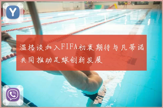 温格谈加入FIFA初衷期待与凡蒂诺共同推动足球创新发展
