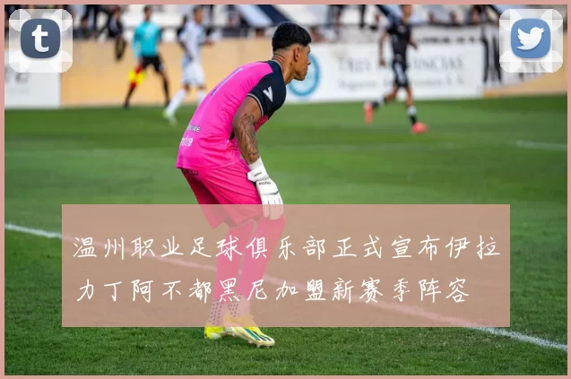 温州职业足球俱乐部正式宣布伊拉力丁阿不都黑尼加盟新赛季阵容