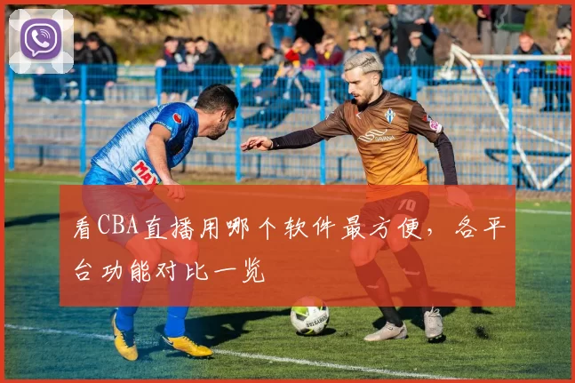 看CBA直播用哪个软件最方便，各平台功能对比一览