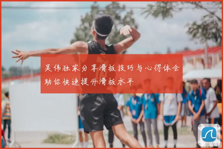 吴伟独家分享滑板技巧与心得体会助你快速提升滑板水平