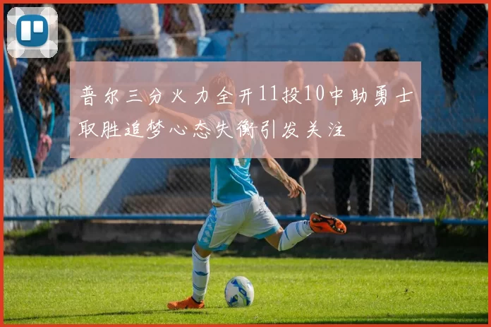 普尔三分火力全开11投10中助勇士取胜追梦心态失衡引发关注
