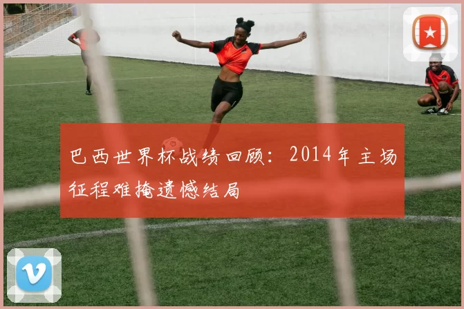 巴西世界杯战绩回顾:2014年主场征程难掩遗憾结局
