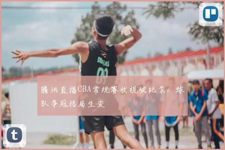 腾讯直播CBA常规赛收视破纪录,球队争冠格局生变