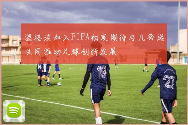 温格谈加入FIFA初衷期待与凡蒂诺共同推动足球创新发展