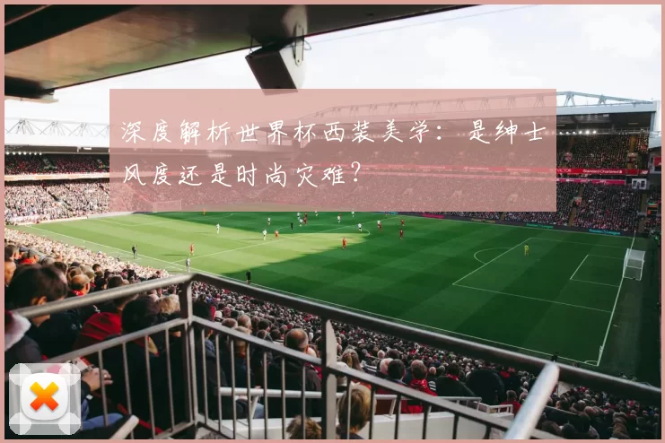 深度解析世界杯西装美学:是绅士风度还是时尚灾难?
