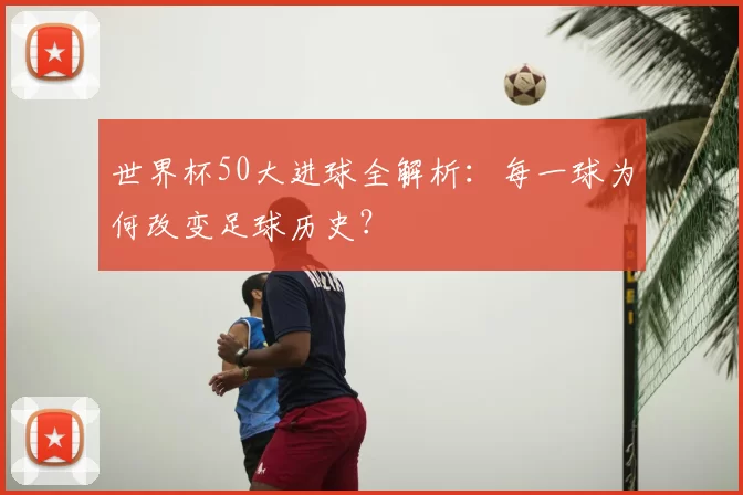 世界杯50大进球全解析:每一球为何改变足球历史?