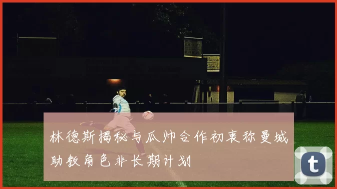 林德斯揭秘与瓜帅合作初衷称曼城助教角色非长期计划