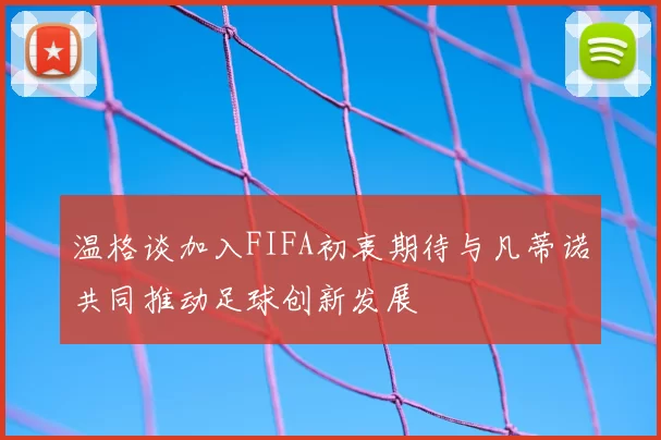 温格谈加入FIFA初衷期待与凡蒂诺共同推动足球创新发展