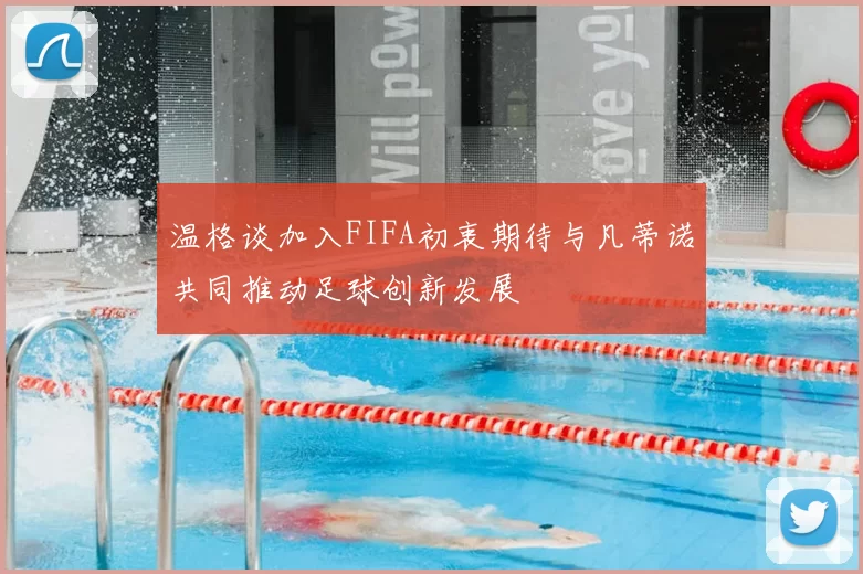 温格谈加入FIFA初衷期待与凡蒂诺共同推动足球创新发展