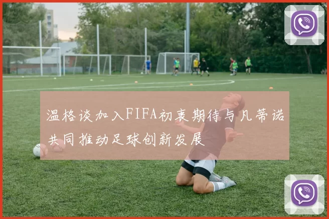 温格谈加入FIFA初衷期待与凡蒂诺共同推动足球创新发展