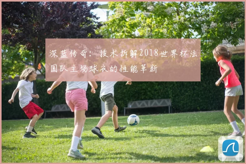 深蓝传奇：技术拆解2018世界杯法国队主场球衣的性能革新
