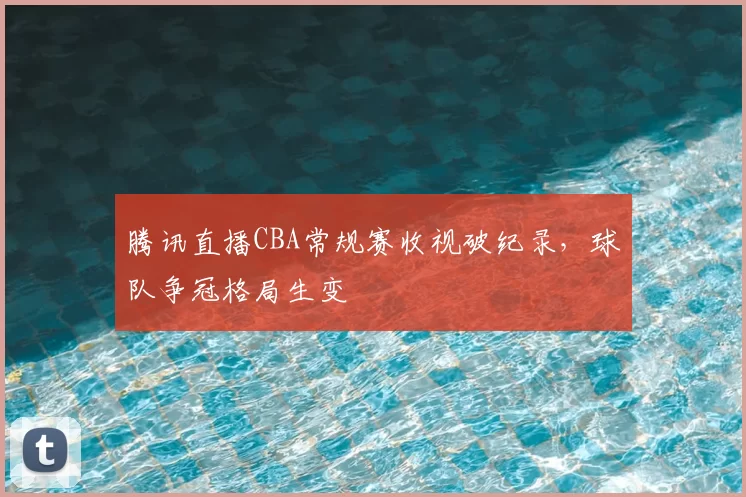 腾讯直播CBA常规赛收视破纪录,球队争冠格局生变