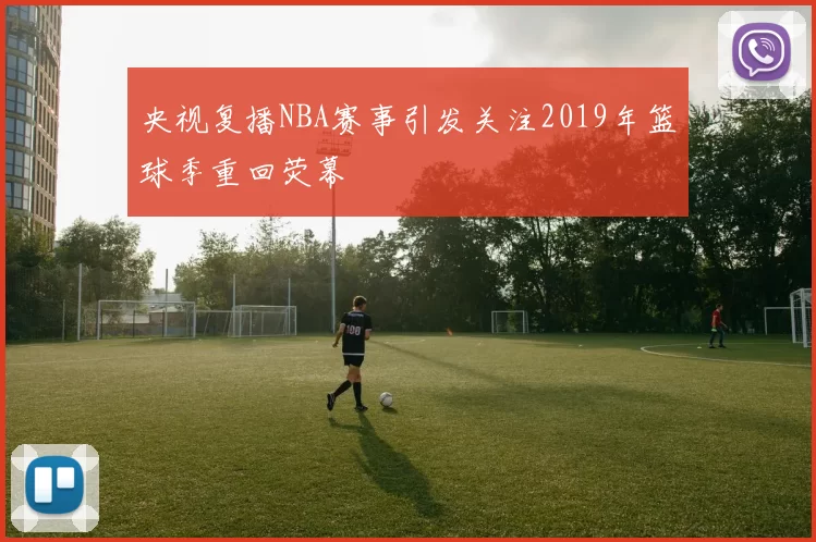 央视复播NBA赛事引发关注2019年篮球季重回荧幕