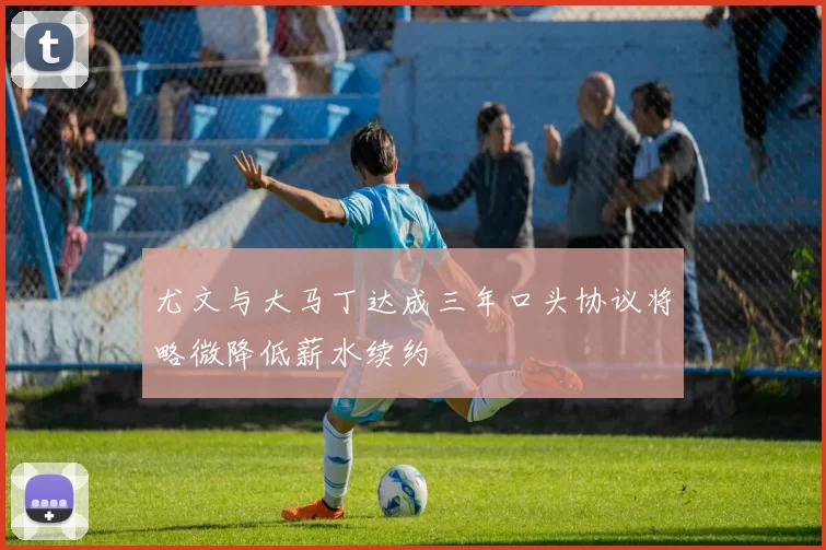 尤文与大马丁达成三年口头协议将略微降低薪水续约