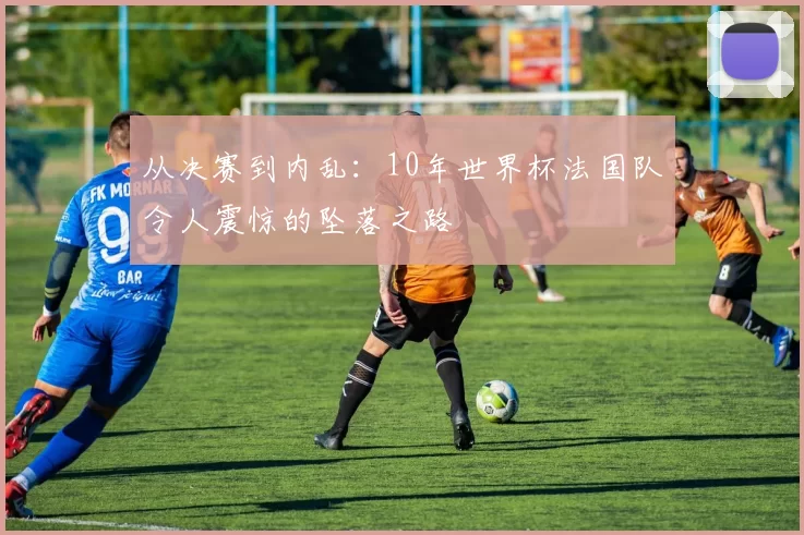 从决赛到内乱:10年世界杯法国队令人震惊的坠落之路