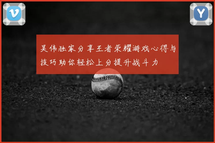 吴伟独家分享王者荣耀游戏心得与技巧助你轻松上分提升战斗力