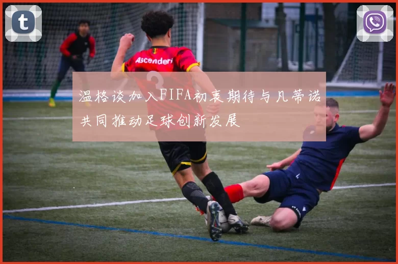 温格谈加入FIFA初衷期待与凡蒂诺共同推动足球创新发展