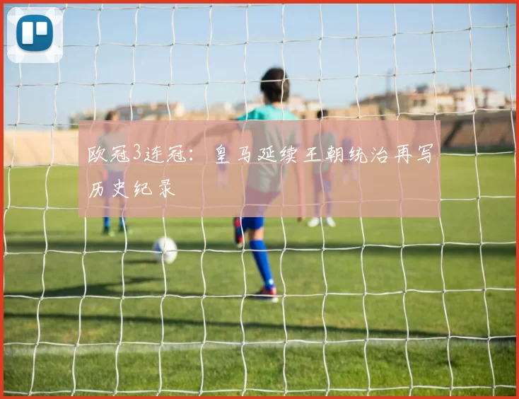 欧冠3连冠:皇马延续王朝统治再写历史纪录