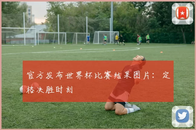 官方发布世界杯比赛结果图片：定格决胜时刻
