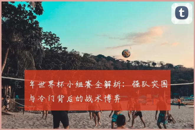 年世界杯小组赛全解析：强队突围与冷门背后的战术博弈
