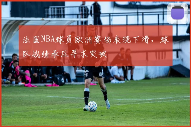 法国NBA球员欧洲赛场表现下滑，球队战绩承压寻求突破