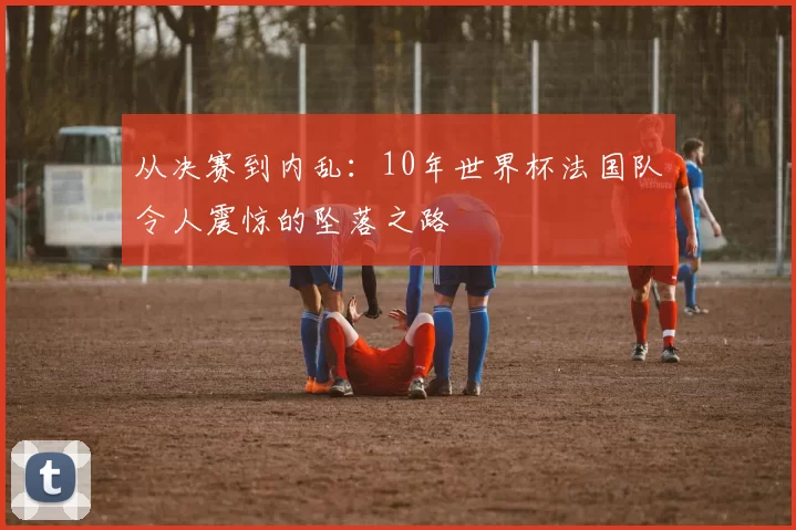 从决赛到内乱:10年世界杯法国队令人震惊的坠落之路