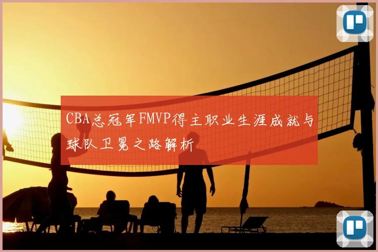 CBA总冠军FMVP得主职业生涯成就与球队卫冕之路解析
