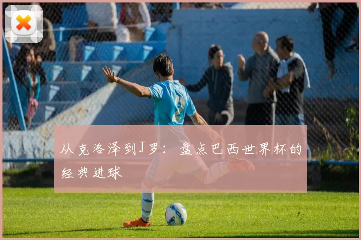 从克洛泽到J罗：盘点巴西世界杯的经典进球