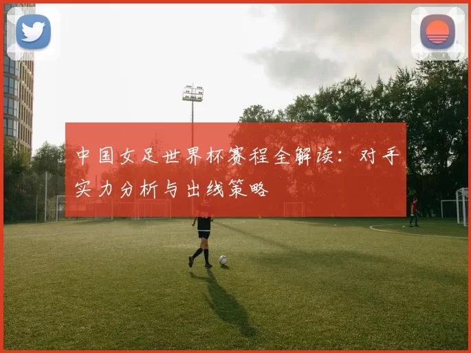 中国女足世界杯赛程全解读:对手实力分析与出线策略