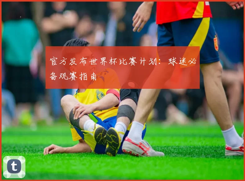 官方发布世界杯比赛计划:球迷必备观赛指南