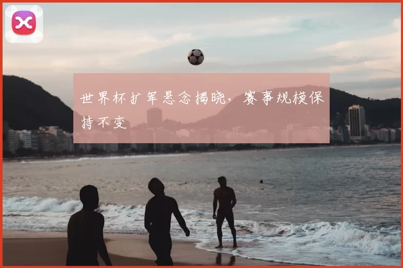 世界杯扩军悬念揭晓,赛事规模保持不变
