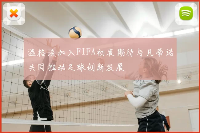 温格谈加入FIFA初衷期待与凡蒂诺共同推动足球创新发展