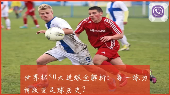 世界杯50大进球全解析:每一球为何改变足球历史?