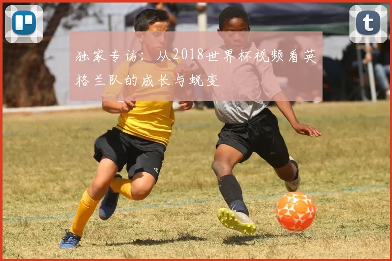 独家专访：从2018世界杯视频看英格兰队的成长与蜕变
