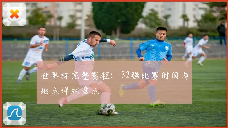世界杯完整赛程:32强比赛时间与地点详细盘点