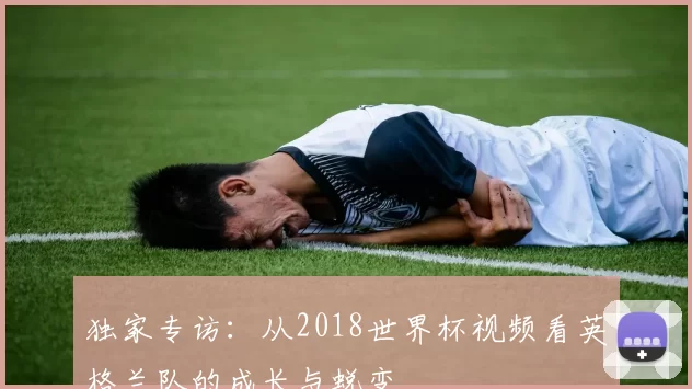 独家专访：从2018世界杯视频看英格兰队的成长与蜕变