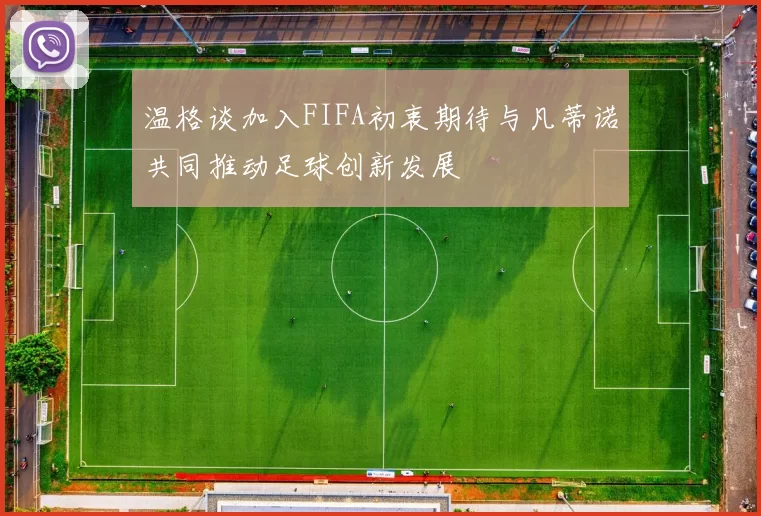 温格谈加入FIFA初衷期待与凡蒂诺共同推动足球创新发展