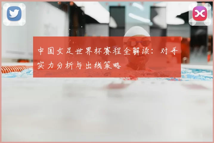 中国女足世界杯赛程全解读:对手实力分析与出线策略