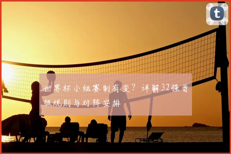 世界杯小组赛制有变？详解32强晋级规则与对阵安排