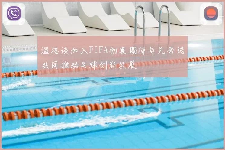 温格谈加入FIFA初衷期待与凡蒂诺共同推动足球创新发展