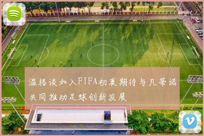 温格谈加入FIFA初衷期待与凡蒂诺共同推动足球创新发展