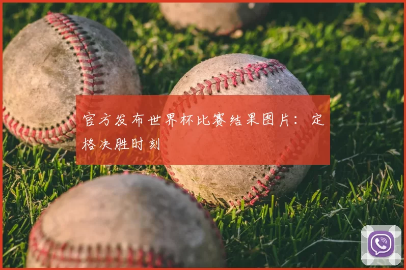 官方发布世界杯比赛结果图片：定格决胜时刻