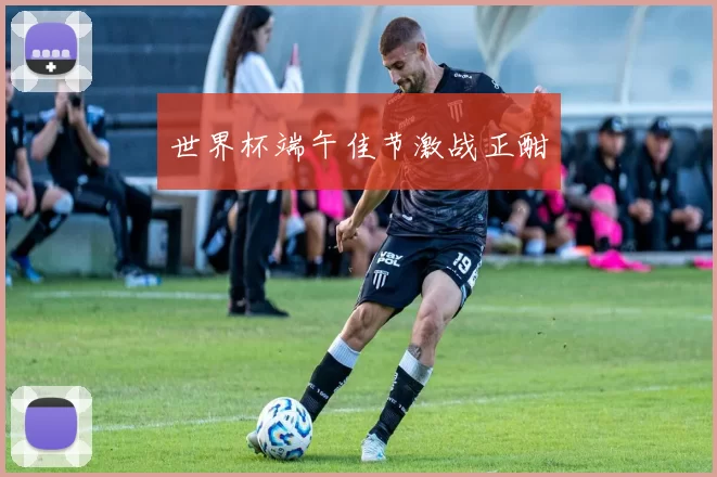 世界杯端午佳节激战正酣