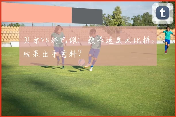 贝尔vs姆巴佩:巅峰速度大比拼,结果出乎意料?